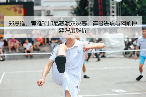 郑思维、黄雅琼印尼赛混双决赛：连贯进攻与网前博弈深度解析