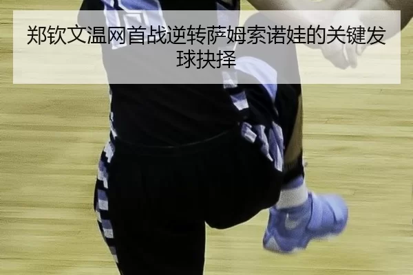 郑钦文温网首战逆转萨姆索诺娃的关键发球抉择