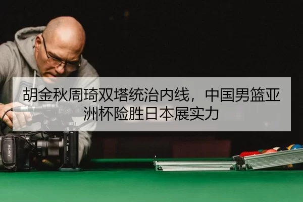 胡金秋周琦双塔统治内线，中国男篮亚洲杯险胜日本展实力