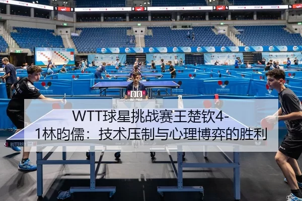 WTT球星挑战赛王楚钦4-1林昀儒：技术压制与心理博弈的胜利
